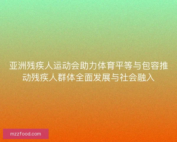 亚洲残疾人运动会助力体育平等与包容推动残疾人群体全面发展与社会融入