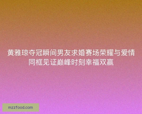 黄雅琼夺冠瞬间男友求婚赛场荣耀与爱情同框见证巅峰时刻幸福双赢