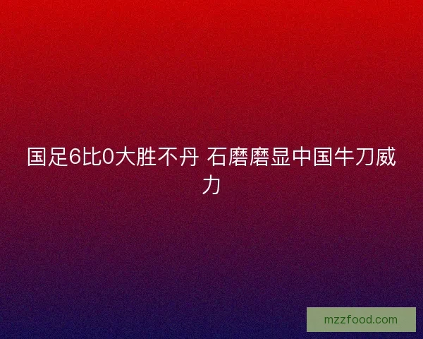 国足6比0大胜不丹 石磨磨显中国牛刀威力