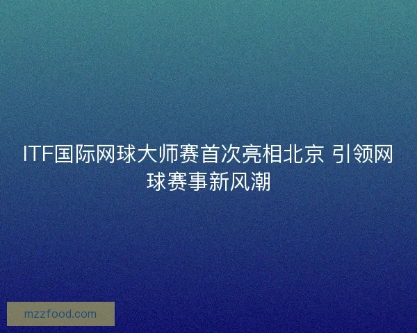 ITF国际网球大师赛首次亮相北京 引领网球赛事新风潮